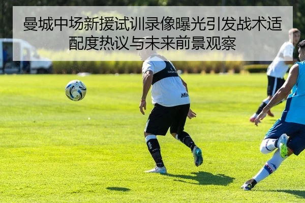 曼城中场新援试训录像曝光引发战术适配度热议与未来前景观察